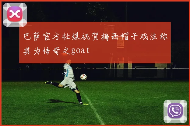 巴萨官方社媒祝贺梅西帽子戏法称其为传奇之goat